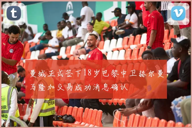 曼城正式签下18岁巴黎中卫赫尔曼马隆加交易成功消息确认