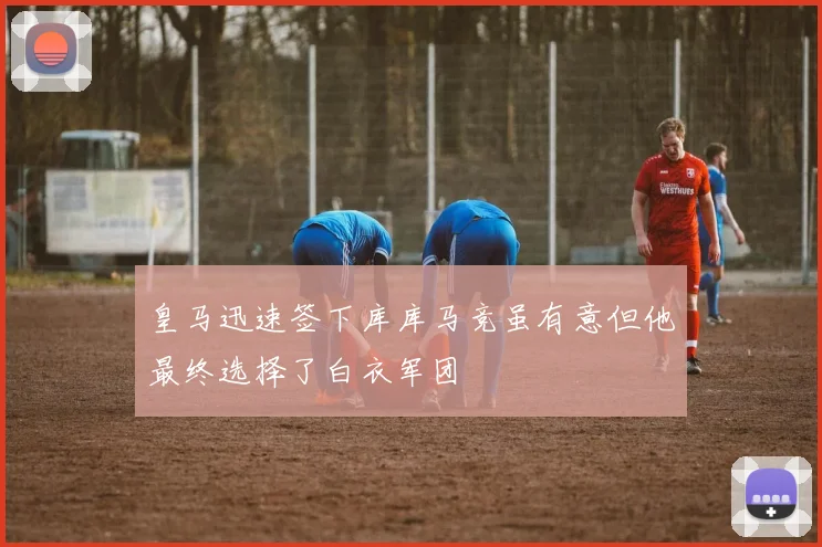 皇马迅速签下库库马竞虽有意但他最终选择了白衣军团