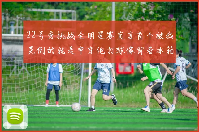22号秀挑战全明星赛直言首个被我晃倒的就是申京他打球像背着冰箱一样笨重
