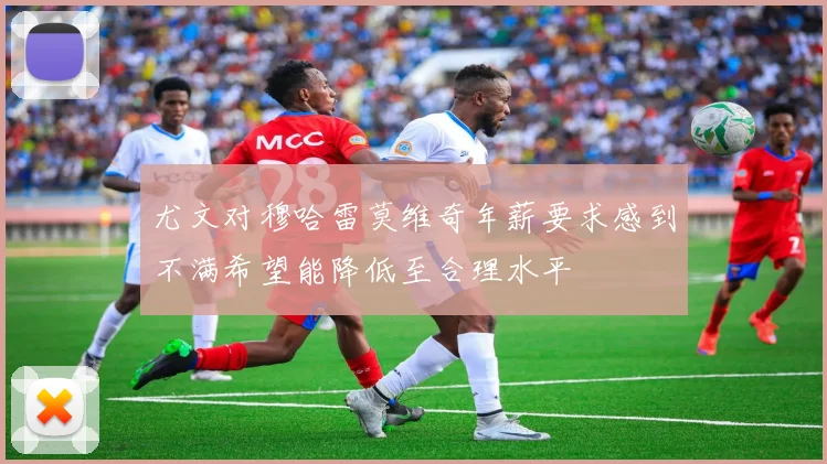 尤文对穆哈雷莫维奇年薪要求感到不满希望能降低至合理水平