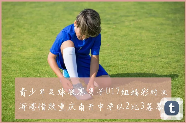 青少年足球联赛男子U17组精彩对决海港惜败重庆南开中学以2比3落幕