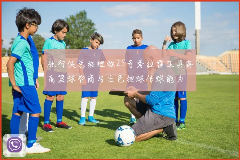 独行侠总经理称25号秀拉雷亚具备高篮球智商与出色控球传球能力