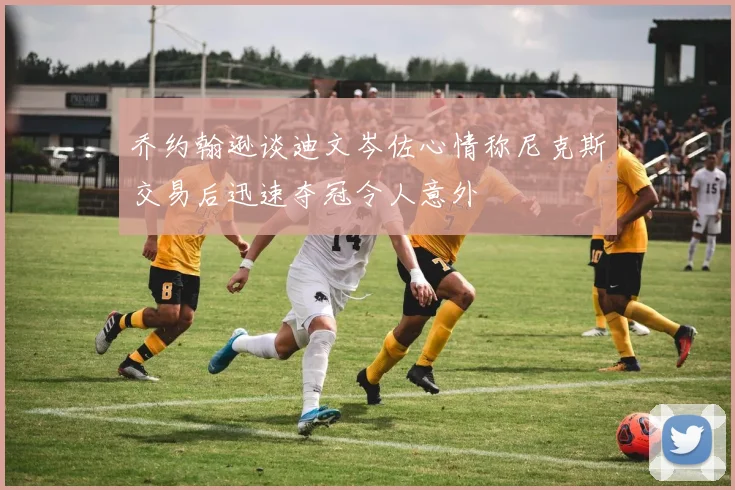 乔约翰逊谈迪文岑佐心情称尼克斯交易后迅速夺冠令人意外