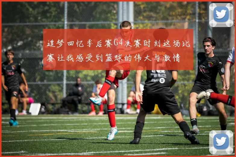 追梦回忆季后赛G4决赛时刻这场比赛让我感受到篮球的伟大与激情