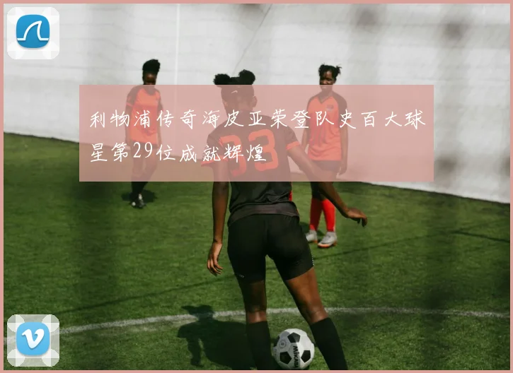 利物浦传奇海皮亚荣登队史百大球星第29位成就辉煌