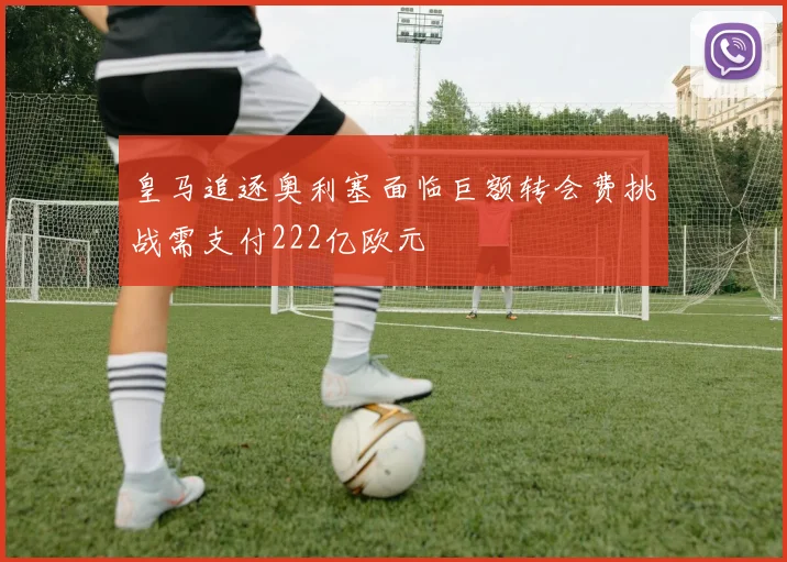 皇马追逐奥利塞面临巨额转会费挑战需支付222亿欧元