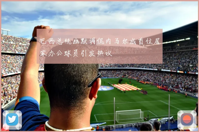 巴西总统幽默调侃内马尔成首位居家办公球员引发热议
