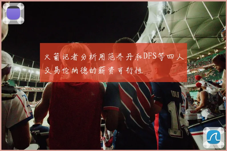 火箭记者分析用范乔丹和DFS等四人交易伦纳德的薪资可行性