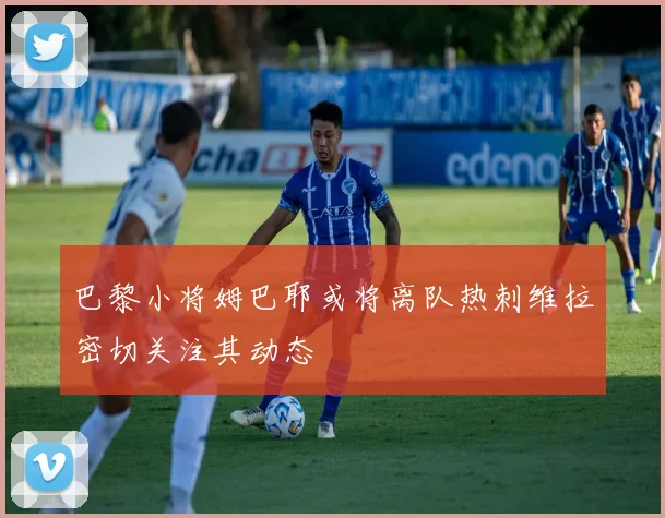 巴黎小将姆巴耶或将离队热刺维拉密切关注其动态