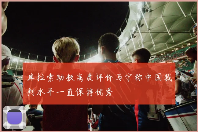 库拉索助教高度评价马宁称中国裁判水平一直保持优秀