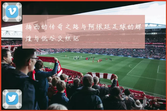 梅西的传奇之路与阿根廷足球的辉煌与低谷交织记
