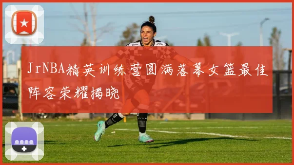 JrNBA精英训练营圆满落幕女篮最佳阵容荣耀揭晓