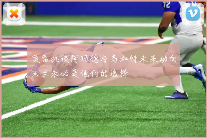 莫雷托谈阿玛德与乌加特未来动向米兰未必是他们的选择