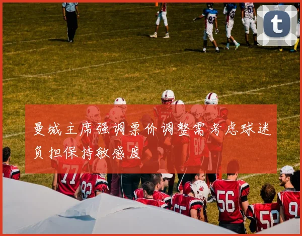 曼城主席强调票价调整需考虑球迷负担保持敏感度