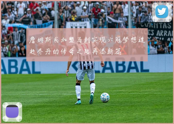 詹姆斯或加盟马刺实现六冠梦想追赶乔丹的传奇之路再添新篇