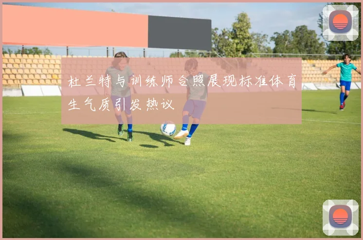 杜兰特与训练师合照展现标准体育生气质引发热议