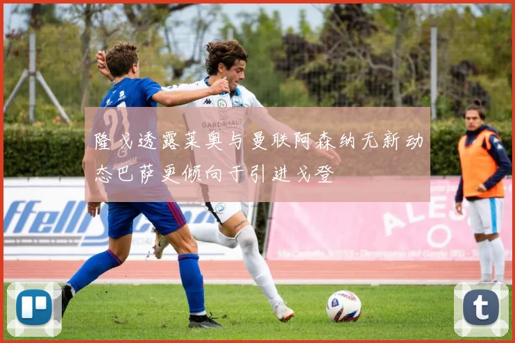 隆戈透露莱奥与曼联阿森纳无新动态巴萨更倾向于引进戈登