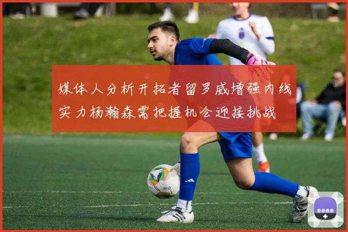 媒体人分析开拓者留罗威增强内线实力杨瀚森需把握机会迎接挑战