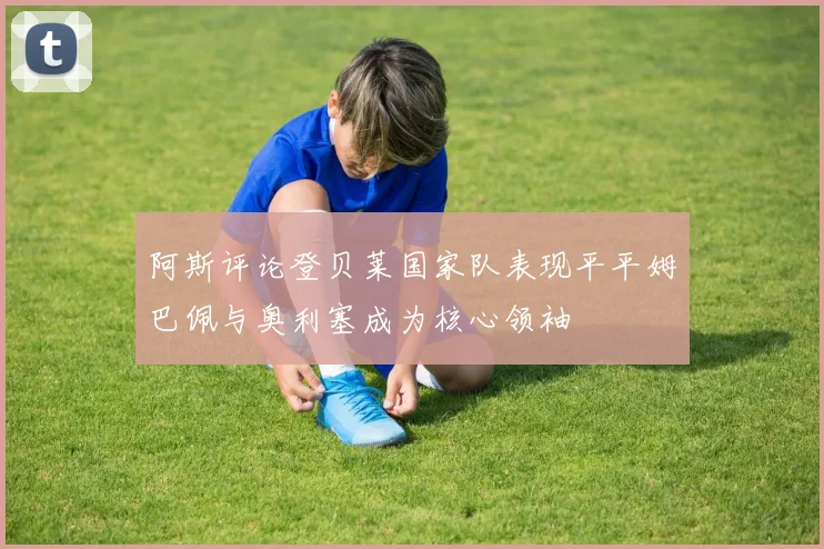 阿斯评论登贝莱国家队表现平平姆巴佩与奥利塞成为核心领袖