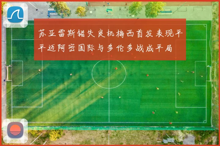 苏亚雷斯错失良机梅西首发表现平平迈阿密国际与多伦多战成平局